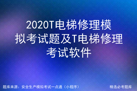 2020T电梯修理模拟考试题及T电梯修理考试软件